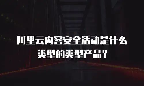 阿里云内容安全活动是什么类型的类型产品？