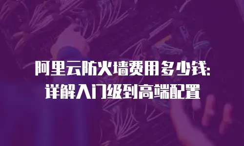 阿里云防火墙费用多少钱：详解入门级到高端配置