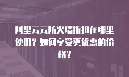 阿里云云防火墙折扣在哪里使用？如何享受更优惠的价格？