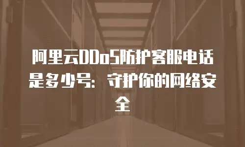 阿里云DDoS防护客服电话是多少号：守护你的网络安全