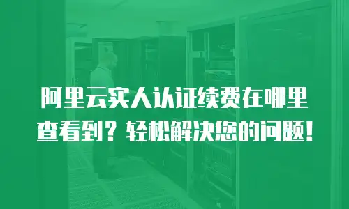阿里云实人认证续费在哪里查看到？轻松解决您的问题！