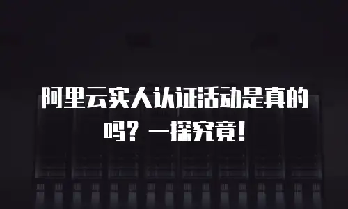 阿里云实人认证活动是真的吗？一探究竟！