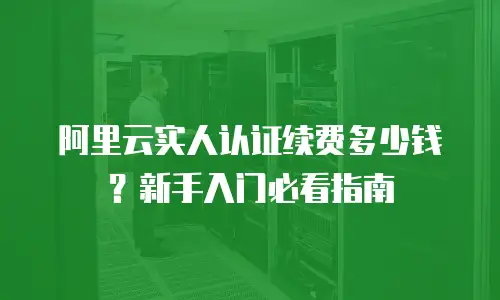 阿里云实人认证续费多少钱？新手入门必看指南