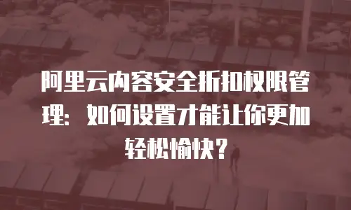 阿里云内容安全折扣权限管理：如何设置才能让你更加轻松愉快？