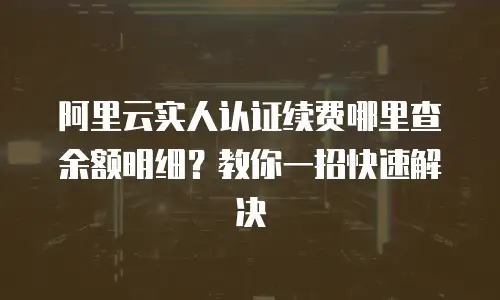 阿里云实人认证续费哪里查余额明细？教你一招快速解决