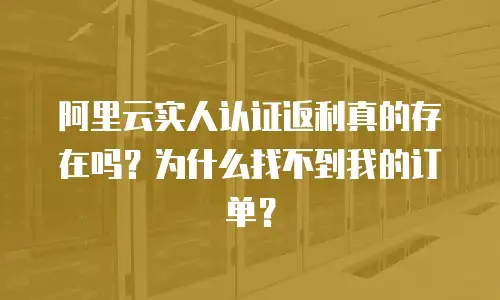 阿里云实人认证返利真的存在吗？为什么找不到我的订单？