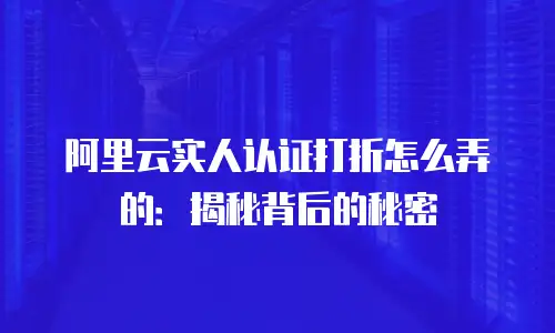 阿里云实人认证打折怎么弄的：揭秘背后的秘密