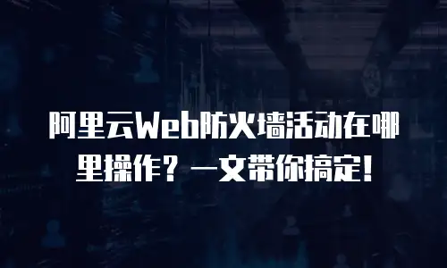 阿里云Web防火墙活动在哪里操作？一文带你搞定！