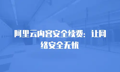 阿里云内容安全续费：让网络安全无忧