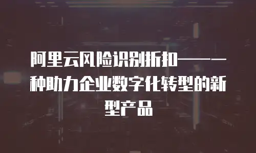 阿里云风险识别折扣——一种助力企业数字化转型的新型产品