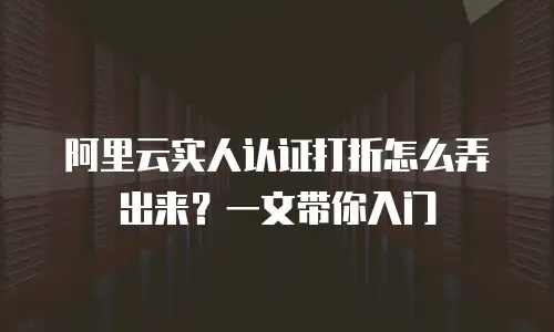阿里云实人认证打折怎么弄出来？一文带你入门