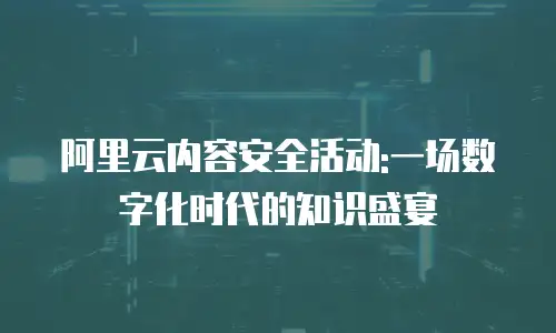 阿里云内容安全活动:一场数字化时代的知识盛宴