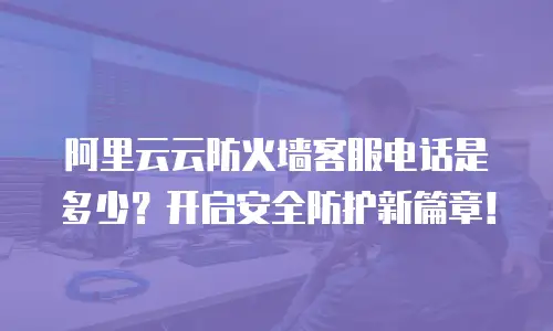 阿里云云防火墙客服电话是多少？开启安全防护新篇章！