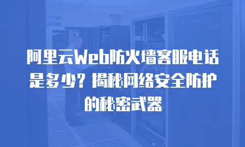 阿里云Web防火墙客服电话是多少？揭秘网络安全防护的秘密武器