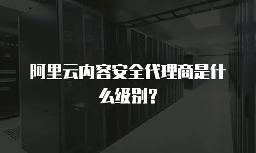 阿里云内容安全代理商是什么级别？