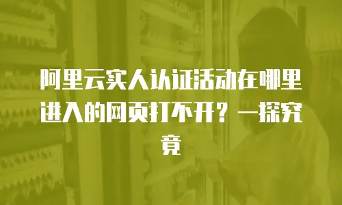 阿里云实人认证活动在哪里进入的网页打不开？一探究竟