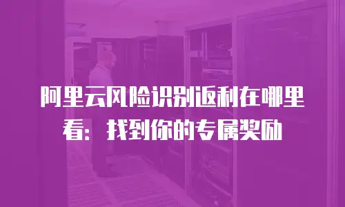 阿里云风险识别返利在哪里看：找到你的专属奖励