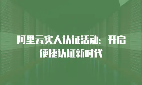 阿里云实人认证活动：开启便捷认证新时代