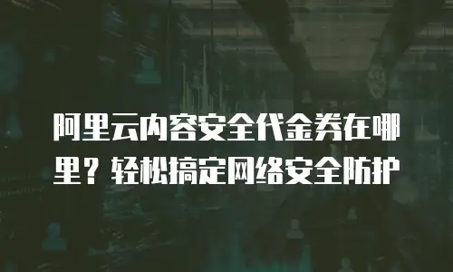 阿里云内容安全代金券在哪里？轻松搞定网络安全防护