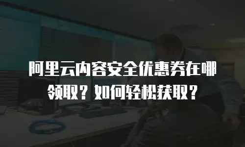 阿里云内容安全优惠券在哪领取？如何轻松获取？