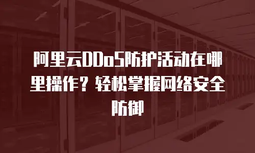 阿里云DDoS防护活动在哪里操作？轻松掌握网络安全防御
