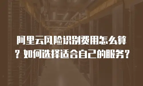 阿里云风险识别费用怎么算？如何选择适合自己的服务？