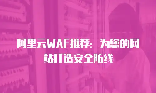 阿里云WAF推荐：为您的网站打造安全防线