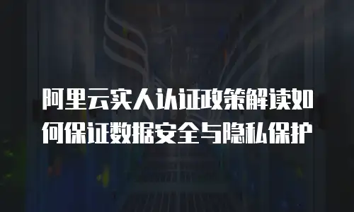 阿里云实人认证政策解读如何保证数据安全与隐私保护