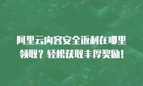 阿里云内容安全返利在哪里领取？轻松获取丰厚奖励！