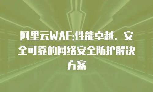 阿里云WAF:性能卓越、安全可靠的网络安全防护解决方案