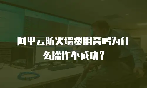 阿里云防火墙费用高吗为什么操作不成功？