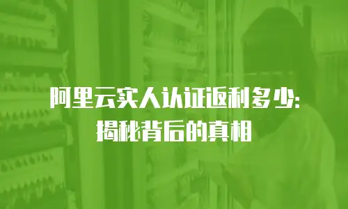 阿里云实人认证返利多少：揭秘背后的真相