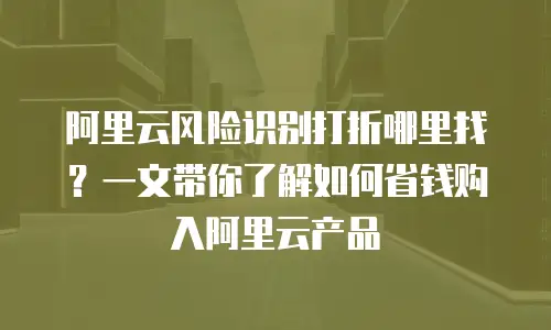 阿里云风险识别打折哪里找？一文带你了解如何省钱购入阿里云产品