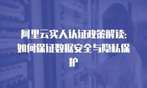 阿里云实人认证政策解读：如何保证数据安全与隐私保护