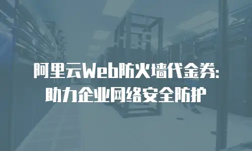 阿里云Web防火墙代金券：助力企业网络安全防护