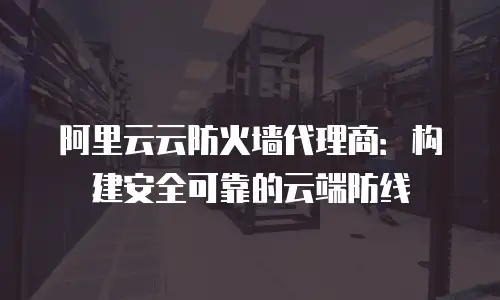 阿里云云防火墙代理商：构建安全可靠的云端防线