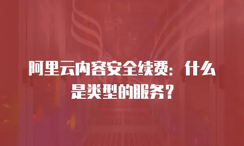 阿里云内容安全续费：什么是类型的服务？