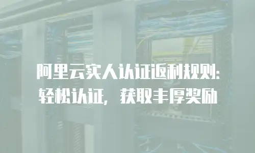 阿里云实人认证返利规则：轻松认证，获取丰厚奖励