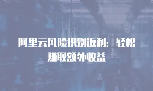 阿里云风险识别返利：轻松赚取额外收益