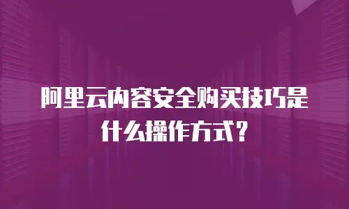 阿里云内容安全购买技巧是什么操作,阿里云内容安全购买技巧是什么操作方式