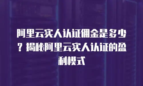 阿里云实人认证佣金是多少？揭秘阿里云实人认证的盈利模式