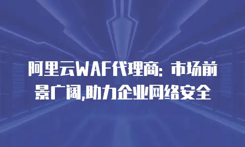 阿里云WAF代理商: 市场前景广阔,助力企业网络安全