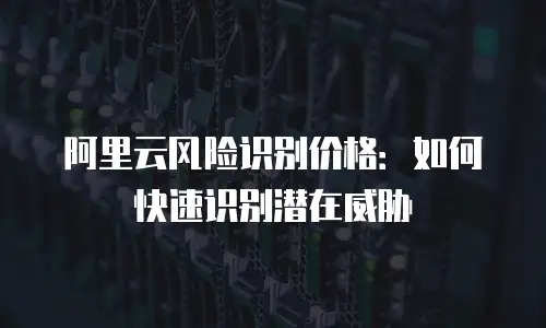 阿里云风险识别价格：如何快速识别潜在威胁