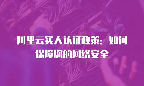 阿里云实人认证政策：如何保障您的网络安全