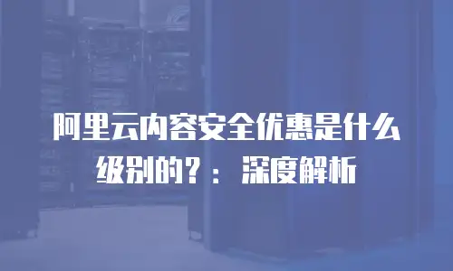 阿里云内容安全优惠是什么级别的？：深度解析