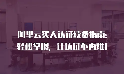 阿里云实人认证续费指南：轻松掌握，让认证不再难！