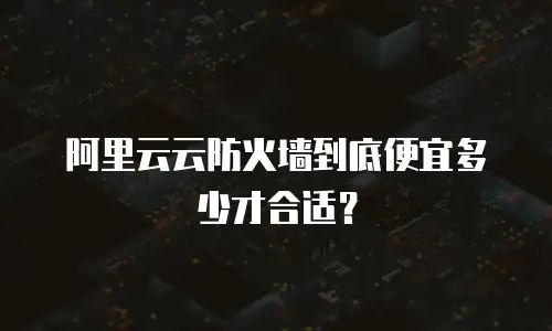 阿里云云防火墙到底便宜多少才合适？