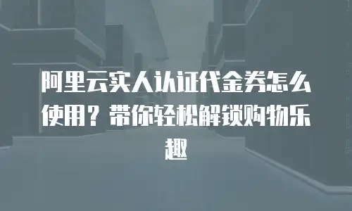 阿里云实人认证代金券怎么使用？带你轻松解锁购物乐趣