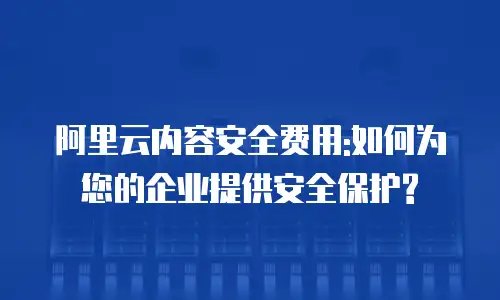 阿里云内容安全费用:如何为您的企业提供安全保护?