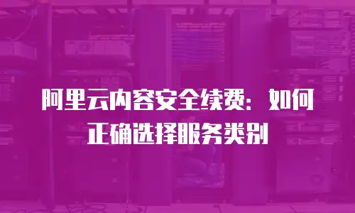 阿里云内容安全续费：如何正确选择服务类别